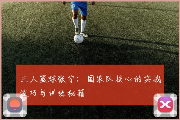 三人篮球张宁：国家队核心的实战技巧与训练秘籍