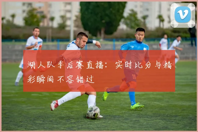 湖人队季后赛直播：实时比分与精彩瞬间不容错过
