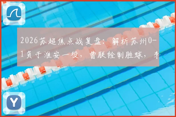 2026苏超焦点战复盘：解析苏州0-1负于淮安一役，曹朕铨制胜球，李韩风屡救险