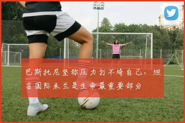 巴斯托尼坚称压力打不垮自己,坦言国际米兰是生命最重要部分