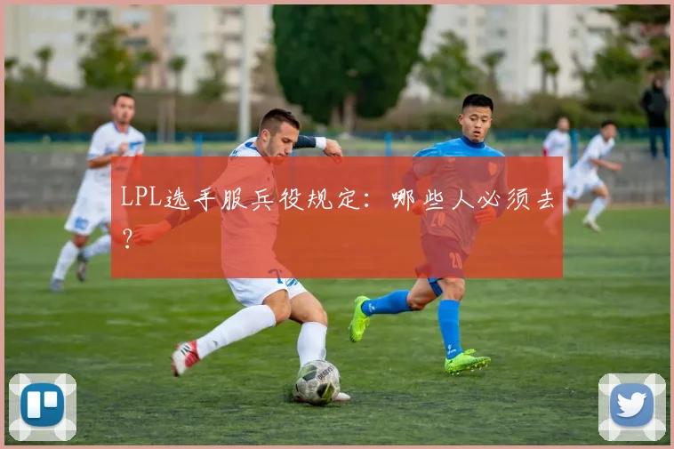 LPL选手服兵役规定：哪些人必须去？