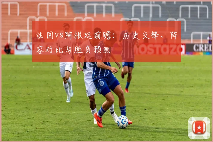 法国vs阿根廷前瞻:历史交锋、阵容对比与胜负预测