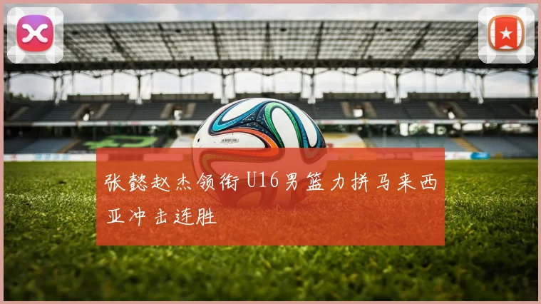 张懿赵杰领衔 U16男篮力拼马来西亚冲击连胜