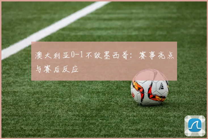澳大利亚0-1不敌墨西哥：赛事亮点与赛后反应