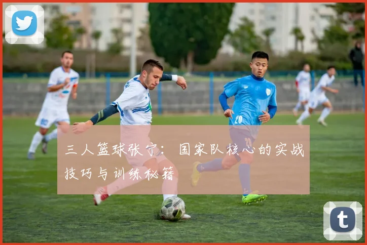 三人篮球张宁：国家队核心的实战技巧与训练秘籍