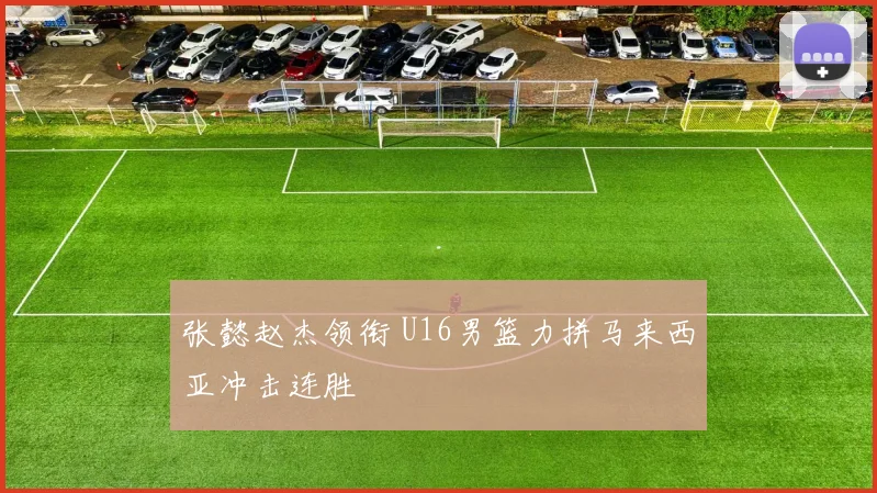 张懿赵杰领衔 U16男篮力拼马来西亚冲击连胜