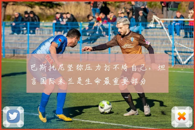 巴斯托尼坚称压力打不垮自己，坦言国际米兰是生命最重要部分