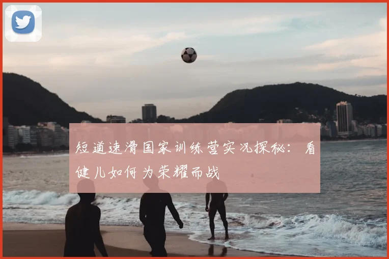 短道速滑国家训练营实况探秘：看健儿如何为荣耀而战